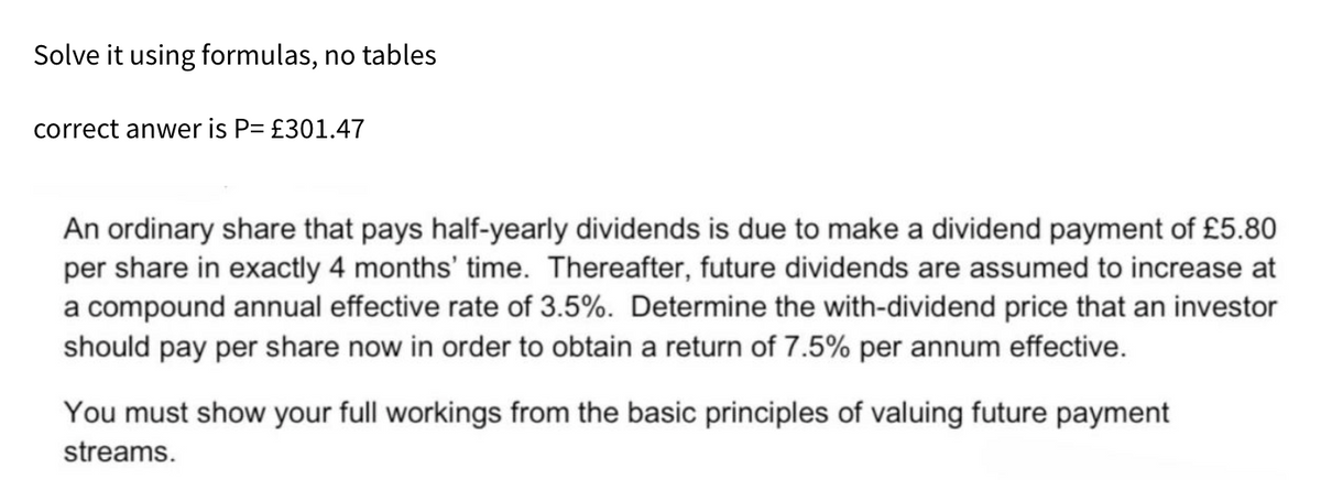 Solve it using formulas, no tables
correct anwer is P= £301.47
An ordinary share that pays half-yearly dividends is due to make a dividend payment of £5.80
per share in exactly 4 months' time. Thereafter, future dividends are assumed to increase at
a compound annual effective rate of 3.5%. Determine the with-dividend price that an investor
should pay per share now in order to obtain a return of 7.5% per annum effective.
You must show your full workings from the basic principles of valuing future payment
streams.