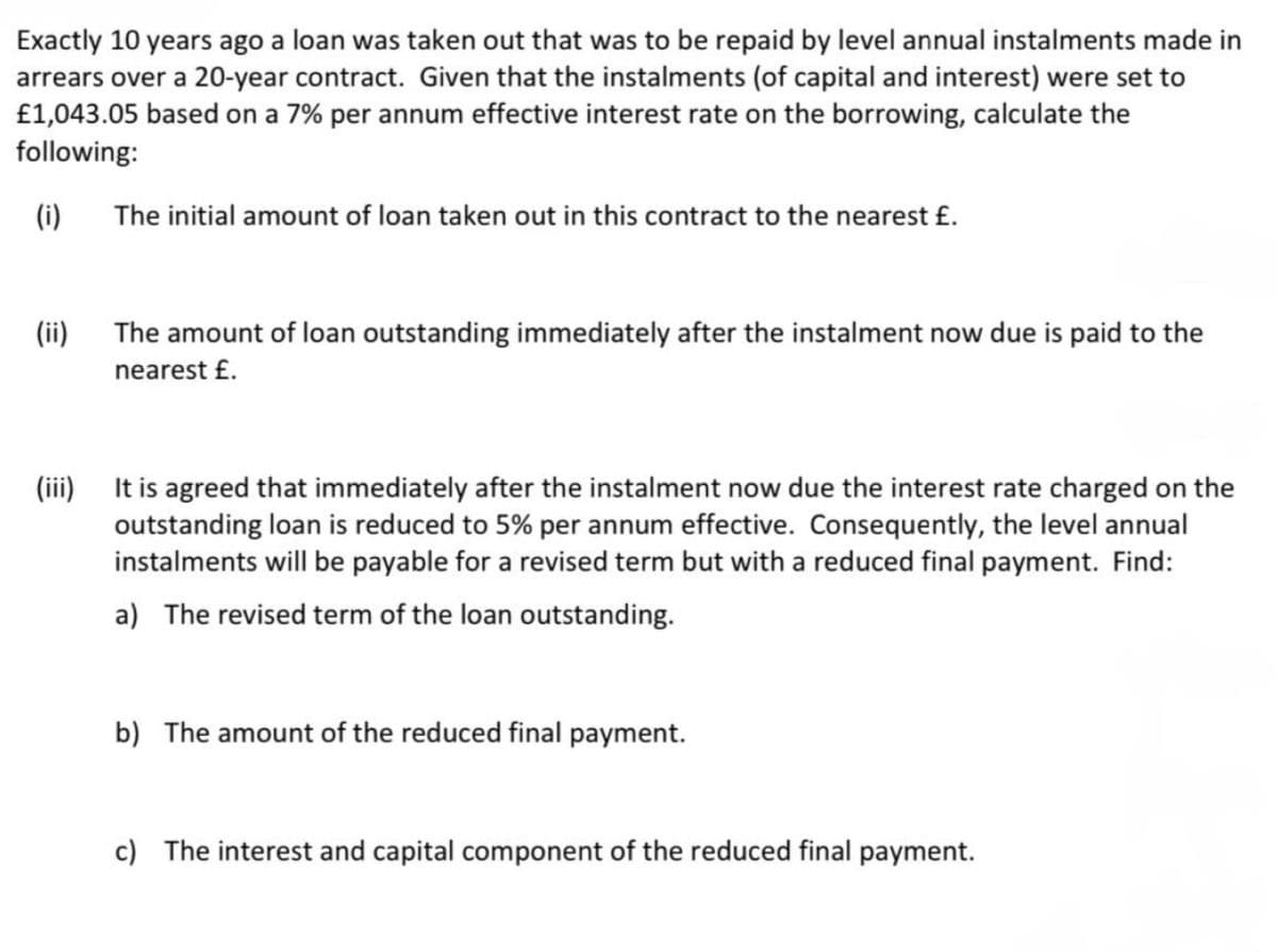 Exactly 10 years ago a loan was taken out that was to be repaid by level annual instalments made in
arrears over a 20-year contract. Given that the instalments (of capital and interest) were set to
£1,043.05 based on a 7% per annum effective interest rate on the borrowing, calculate the
following:
(i)
(ii)
The initial amount of loan taken out in this contract to the nearest £.
The amount of loan outstanding immediately after the instalment now due is paid to the
nearest £.
(iii)
It is agreed that immediately after the instalment now due the interest rate charged on the
outstanding loan is reduced to 5% per annum effective. Consequently, the level annual
instalments will be payable for a revised term but with a reduced final payment. Find:
a) The revised term of the loan outstanding.
b) The amount of the reduced final payment.
c) The interest and capital component of the reduced final payment.