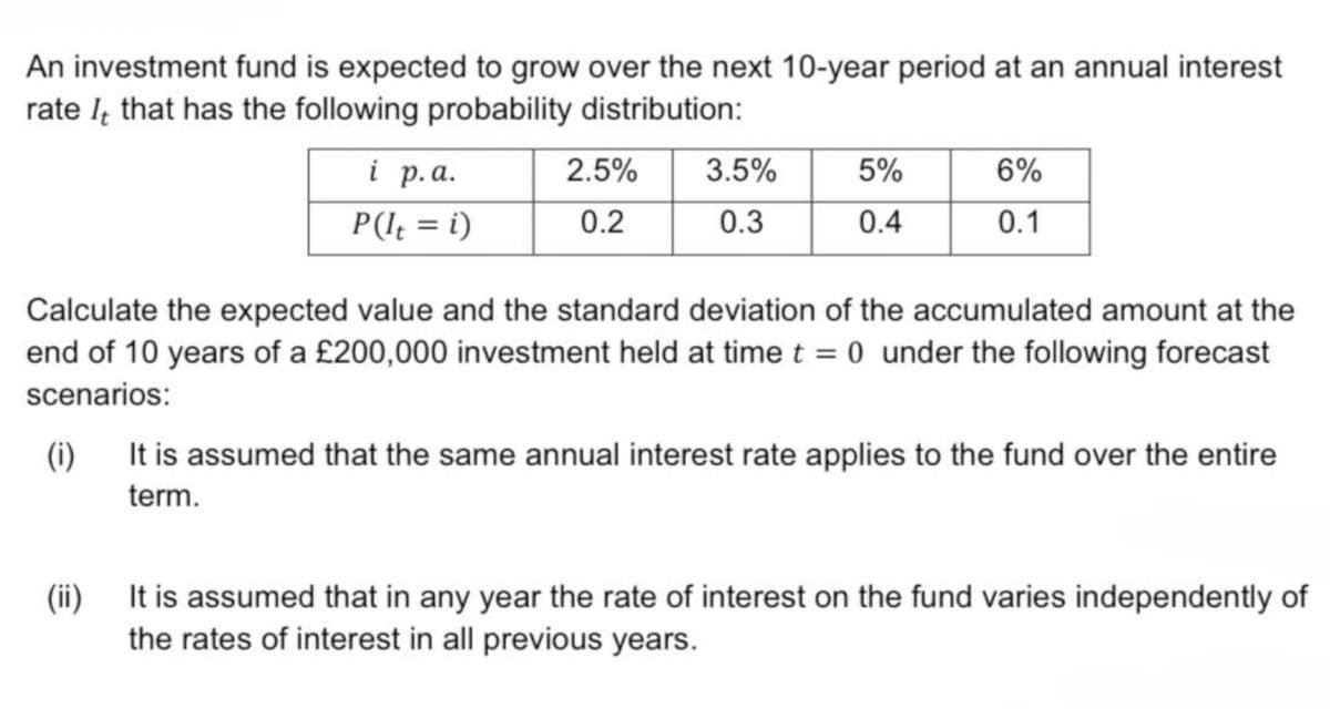 An investment fund is expected to grow over the next 10-year period at an annual interest
rate that has the following probability distribution:
i p.a.
2.5%
3.5%
5%
6%
P (It = i)
0.2
0.3
0.4
0.1
Calculate the expected value and the standard deviation of the accumulated amount at the
end of 10 years of a £200,000 investment held at time t = 0 under the following forecast
scenarios:
(i)
It is assumed that the same annual interest rate applies to the fund over the entire
term.
(ii)
It is assumed that in any year the rate of interest on the fund varies independently of
the rates of interest in all previous years.