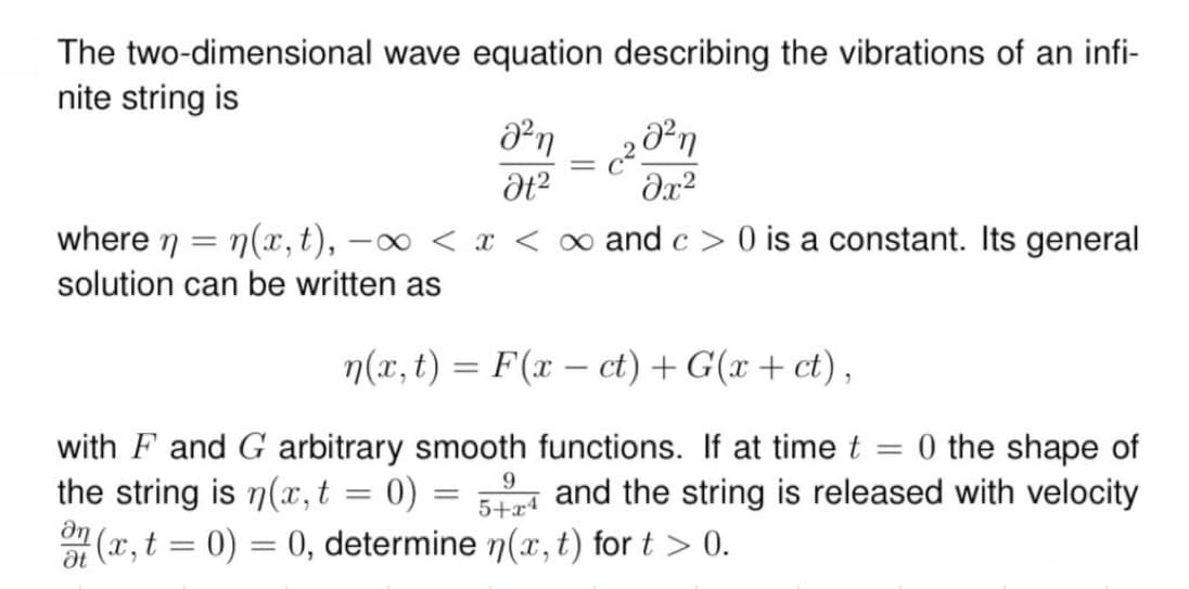 The two-dimensional wave equation describing the vibrations of an infi-
nite string is
Θη
Ot2
2021
მ2
where n = n(x,t), —
-x< x < ∞ and c > 0 is a constant. Its general
solution can be written as
n(x,t) = F(x-ct) + G(x + ct),
with F and G arbitrary smooth functions. If at time t = 0 the shape of
the string is n(x, t = 0)
at
9
=
5+x4
and the string is released with velocity
(x, t = 0) = 0, determine n(x,t) for t > 0.