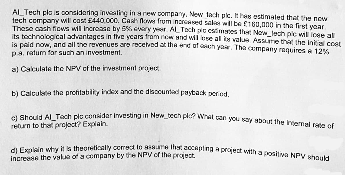 Al_Tech plc is considering investing in a new company, New_tech plc. It has estimated that the new
tech company will cost £440,000. Cash flows from increased sales will be £160,000 in the first year.
These cash flows will increase by 5% every year. Al_Tech plc estimates that New_tech plc will lose all
its technological advantages in five years from now and will lose all its value. Assume that the initial cost
is paid now, and all the revenues are received at the end of each year. The company requires a 12%
p.a. return for such an investment.
a) Calculate the NPV of the investment project.
b) Calculate the profitability index and the discounted payback period.
c) Should Al_Tech plc consider investing in New_tech plc? What can you say about the internal rate of
return to that project? Explain.
d) Explain why it is theoretically correct to assume that accepting a project with a positive NPV should
increase the value of a company by the NPV of the project.