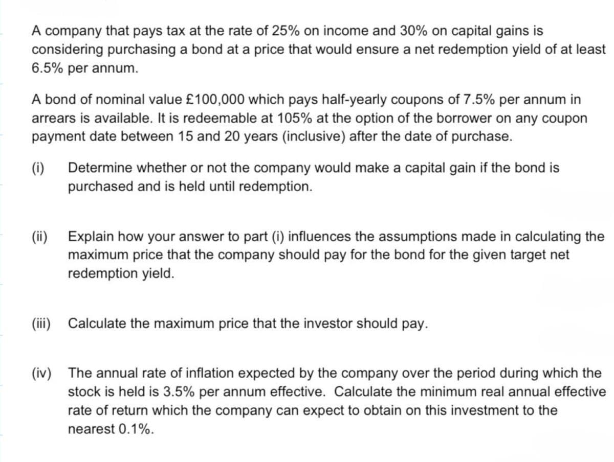 A company that pays tax at the rate of 25% on income and 30% on capital gains is
considering purchasing a bond at a price that would ensure a net redemption yield of at least
6.5% per annum.
A bond of nominal value £100,000 which pays half-yearly coupons of 7.5% per annum in
arrears is available. It is redeemable at 105% at the option of the borrower on any coupon
payment date between 15 and 20 years (inclusive) after the date of purchase.
(i) Determine whether or not the company would make a capital gain if the bond is
purchased and is held until redemption.
(ii) Explain how your answer to part (i) influences the assumptions made in calculating the
maximum price that the company should pay for the bond for the given target net
redemption yield.
(iii) Calculate the maximum price that the investor should pay.
(iv) The annual rate of inflation expected by the company over the period during which the
stock is held is 3.5% per annum effective. Calculate the minimum real annual effective
rate of return which the company can expect to obtain on this investment to the
nearest 0.1%.