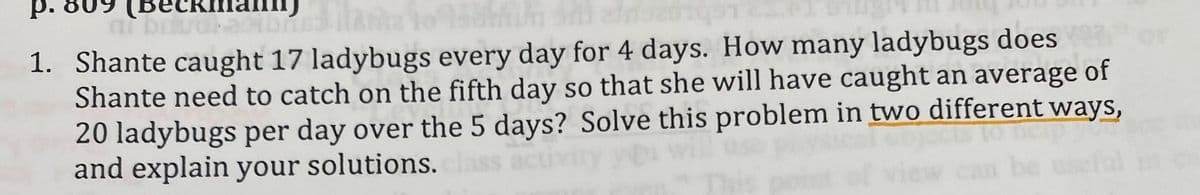 р.
(Вескта
1. Shante caught 17 ladybugs every day for 4 days. How many ladybugs does
Shante need to catch on the fifth day so that she will have caught an average of
20 ladybugs per day over the 5 days? Solve this problem in two different ways,
and explain your solutions.
be
