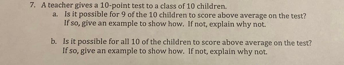 7. A teacher gives a 10-point test to a class of 10 children.
a. Is it possible for 9 of the 10 children to score above average on the test?
If so, give an example to show how. If not, explain why not.
b. Is it possible for all 10 of the children to score above average on the test?
If so, give an example to show how. If not, explain why not.
