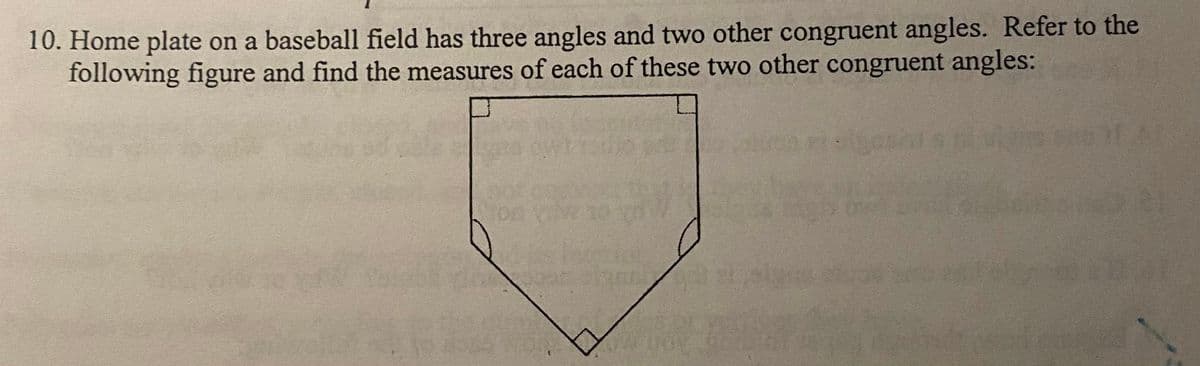 10. Home plate on a baseball field has three angles and two other congruent angles. Refer to the
following figure and find the measures of each of these two other congruent angles:
