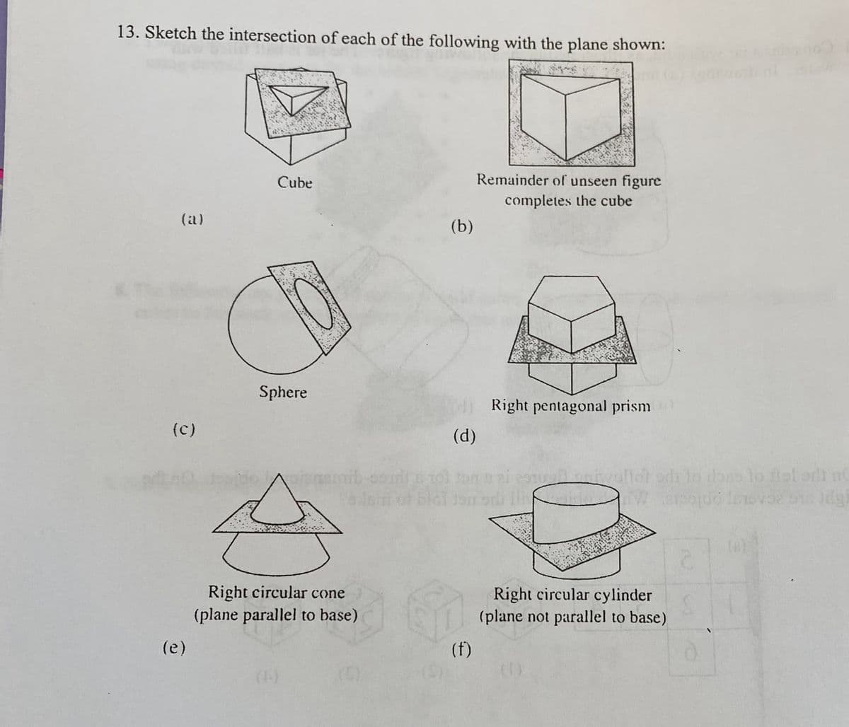 13. Sketch the intersection of each of the following with the plane shown:
Cube
Remainder of unseen figure
completes the cube
(a)
(b)
Sphere
Right pentagonal prism
(c)
(d)
nemib-codi tol ton ai
ivallot erd lo ono lo fleledt n
2.
Right circular cone
Right circular cylinder
(plane not parallel to base)
(plane parallel to base)
(e)
(f)
(4-)
(0)
