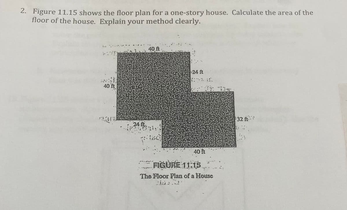 2. Figure 11.15 shows the floor plan for a one-story house. Calculate the area of the
floor of the house. Explain your method clearly.
40 ft
24 ft
40 ft
32 ft-
24 ft.
40 t
FIGURE 11:15
The Floor Plan of a House
