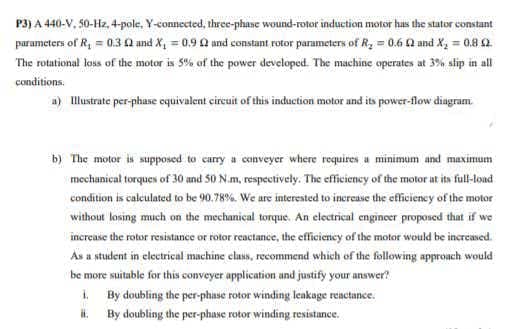 P3) A 440-V, 50-Hz, 4-pole, Y-connected, three-phane wound-rotor induction motor has the stator constant
parameters of R, = 0.3 0 and X, = 0,90 and constant rotor parameters of R, = 0.6 0 and X, = 0.8 2
The rotational loss of the motor is 5% of the power developed. The machine operates at 3% slip in all
conditions.
a) Illustrate per-phase oquivalent circuit of this induction motor and its power-flow dingram.
b) The motor is supposed to carry a conveyer where requires a minimum and maximum
mechanical torques of 30 and 50 N.m, respectively. The efficiency of the motor at its full-load
condition is calculated to be 90.78%. We are interested to increave the efficieney of the motor
without losing much on the mechanical torque. An electrical engincer proposed that if we
increase the rotor resistance or rotor reactance, the efficieney of the motor would be incremed.
As a student in electrical machine class, recommend which of the following approach would
be more suitable for this conveyer application und justify your answer?
1. By doubling the per-phase rotor winding leakage reactance.
H. By doubling the per-phase rotor winding resistance.
