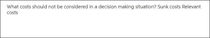 What costs should not be considered in a decision making situation? Sunk costs Relevant
costs