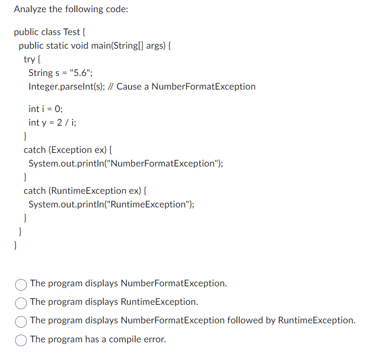 Analyze the following code:
public class Test{
public static void main(String[] args) {
try {
String s = "5.6";
Integer.parseInt(s); // Cause a NumberFormatException
}
}
catch (Exception ex) {
System.out.println("NumberFormatException");
int i = 0;
int y = 2/i;
}
catch (RuntimeException ex) {
}
}
System.out.println("RuntimeException");
The program displays NumberFormatException.
The program displays RuntimeException.
The program displays NumberFormatException followed by RuntimeException.
The program has a compile error.