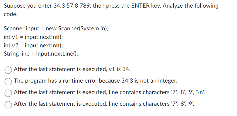 Suppose you enter 34.3 57.8 789, then press the ENTER key. Analyze the following
code.
Scanner input = new Scanner(System.in);
int v1 = input.nextInt();
int v2 = input.nextInt();
String line = input.nextLine();
After the last statement is executed, v1 is 34.
The program has a runtime error because 34.3 is not an integer.
After the last statement is executed, line contains characters '7', '8', '9', '\n'.
After the last statement is executed, line contains characters '7', '8', '9'.