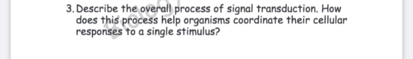 3. Describe the overall process of signal transduction. How
does this process help organisms coordinate their cellular
responses to a single stimulus?
