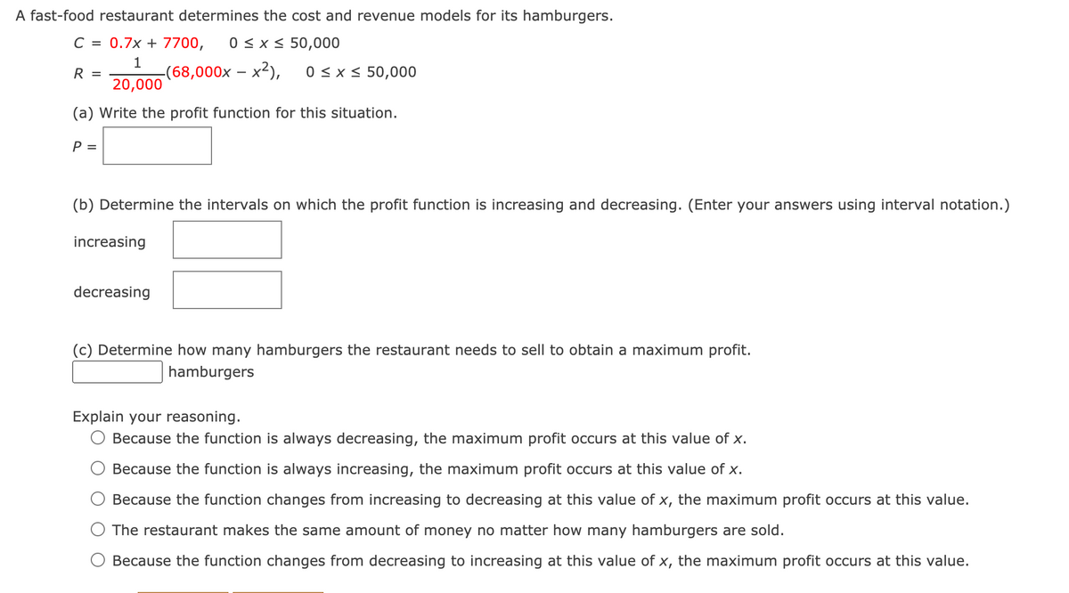 A fast-food restaurant determines the cost and revenue models for its hamburgers.
C = 0.7x + 7700,
0 <x < 50,000
1
-(68,000x – x²),
20,000
0 < x < 50,000
R =
(a) Write the profit function for this situation.
P =
(b) Determine the intervals on which the profit function is increasing and decreasing. (Enter your answers using interval notation.)
increasing
decreasing
(c) Determine how many hamburgers the restaurant needs to sell to obtain a maximum profit.
hamburgers
Explain your reasoning.
O Because the function is always decreasing, the maximum profit occurs at this value of x.
Because the function is always increasing, the maximum profit occurs at this value of x.
Because the function changes from increasing to decreasing at this value of x, the maximum profit occurs at this value.
The restaurant makes the same amount of money no matter how many hamburgers are sold.
Because the function changes from decreasing to increasing at this value of x, the maximum profit occurs at this value.
