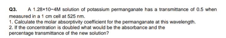 Q3. A 1.28x10-4M solution of potassium permanganate has a transmittance of 0.5 when
measured in a 1 cm cell at 525 nm.
1. Calculate the molar absorptivity coefficient for the permanganate at this wavelength.
2. If the concentration is doubled what would be the absorbance and the
percentage transmittance of the new solution?