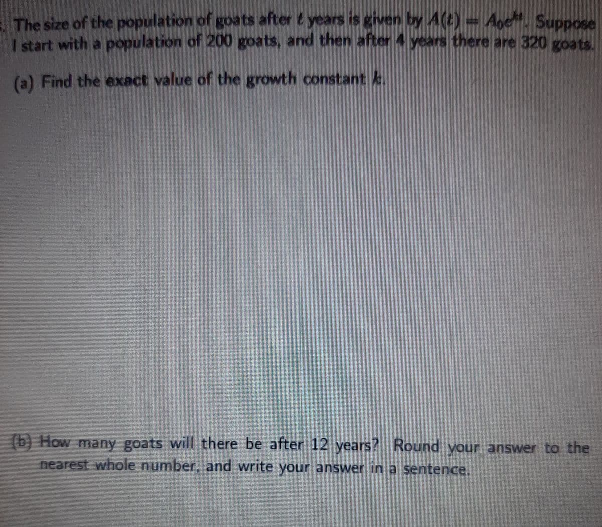 1 The size of the population of goats after t years is given by A(t)- Age. Suppose
I start with a population of 200 goats, and then after 4 years there are 320 goats.
(a) Find the exact value of the growth constant k.
(b) How many goats will there be after 12 years? Round your answer to the
nearest whole number, and write your answer in a sentence.
