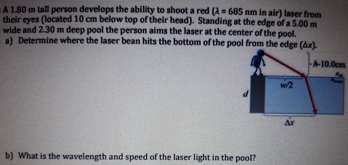 A 1.80 m tall person develops the ability to shoot a red (A= 685 nm in air) laser from
their eyes (located 10 cm below top of their head). Standing at the edge of a 5.00 m
wide and 2.30 m deep pool the person aims the laser at the center of the pool.
al Determine where the laser bean hits the bottom of the pool from the edge (Ax).
h-10.0cm
w/2
Ar
b) What is the wavelength and speed of the laser light in the pool?
