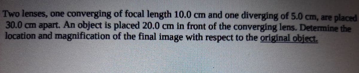 Two lenses, one converging of focal length 10.0 cm and one diverging of 5.0 cm, are placed
30.0cm apart. An object is placed 20.0 cm in front of the converging lens. Determine the
location and magnification of the final image with respect to the original object.
