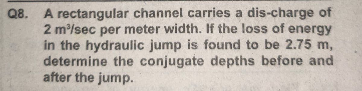 A rectangular channel carries a dis-charge of
2 m/sec per meter width. If the loss of energy
in the hydraulic jump is found to be 2.75 m,
determine the conjugate depths before and
after the jump.
Q8.
