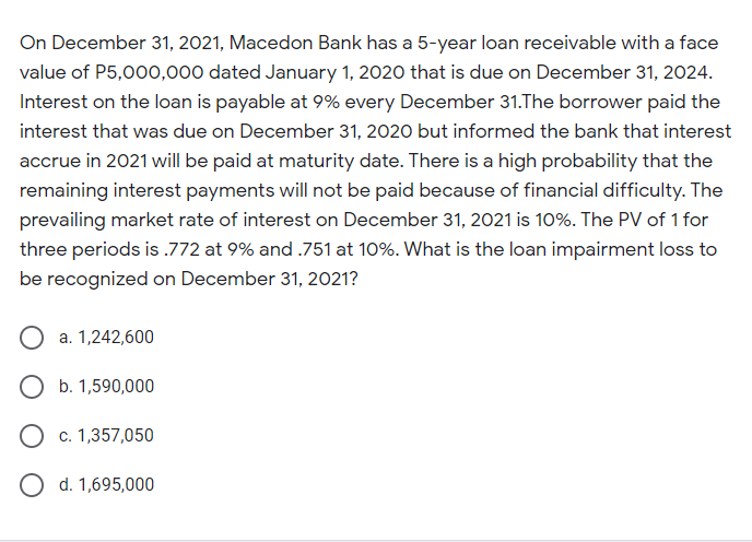 On December 31, 2021, Macedon Bank has a 5-year loan receivable with a face
value of P5,000,000 dated January 1, 2020 that is due on December 31, 2024.
Interest on the loan is payable at 9% every December 31.The borrower paid the
interest that was due on December 31, 2020 but informed the bank that interest
accrue in 2021 will be paid at maturity date. There is a high probability that the
remaining interest payments will not be paid because of financial difficulty. The
prevailing market rate of interest on December 31, 2021 is 10%. The PV of 1 for
three periods is .772 at 9% and .751 at 10%. What is the loan impairment loss to
be recognized on December 31, 2021?
a. 1,242,600
O b. 1,590,000
O c. 1,357,050
d. 1,695,000
