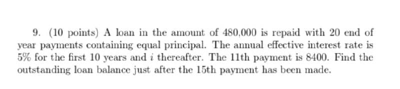 9. (10 points) A loan in the amount of 480,000 is repaid with 20 end of
year payments containing equal principal. The annual effective interest rate is
5% for the first 10 years and i thereafter. The 11th payment is 8400. Find the
outstanding loan balance just after the 15th payment has been made.