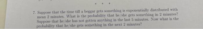 7. Suppose that the time till a beggar gets something is exponentially distributed with
mean 2 minutes. What is the probability that he/she gets something in 2 minutes?
Suppose that he/she has not gotten anything in the last 5 minutes. Now what is the
probability that he/she gets something in the next 2 minutes?