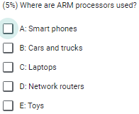 (5%) Where are ARM processors used?
A: Smart phones
B: Cars and trucks
C: Laptops
D: Network routers
E: Toys