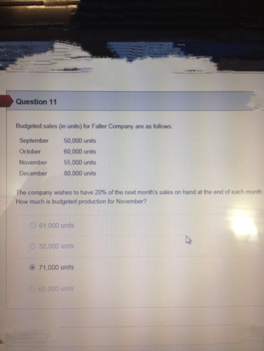 Question 11
Budgeted sales (in units) for Falter Company are as follows:
September
50,000 units
October
60,000 units
November
55,000 units
December
80,000 units
The company wishes to have 20% of the next month's sales on hand at the end of each month.
How much is budgeted production for November?
61,000 units
50,000 units
71,000 units
60,000 units