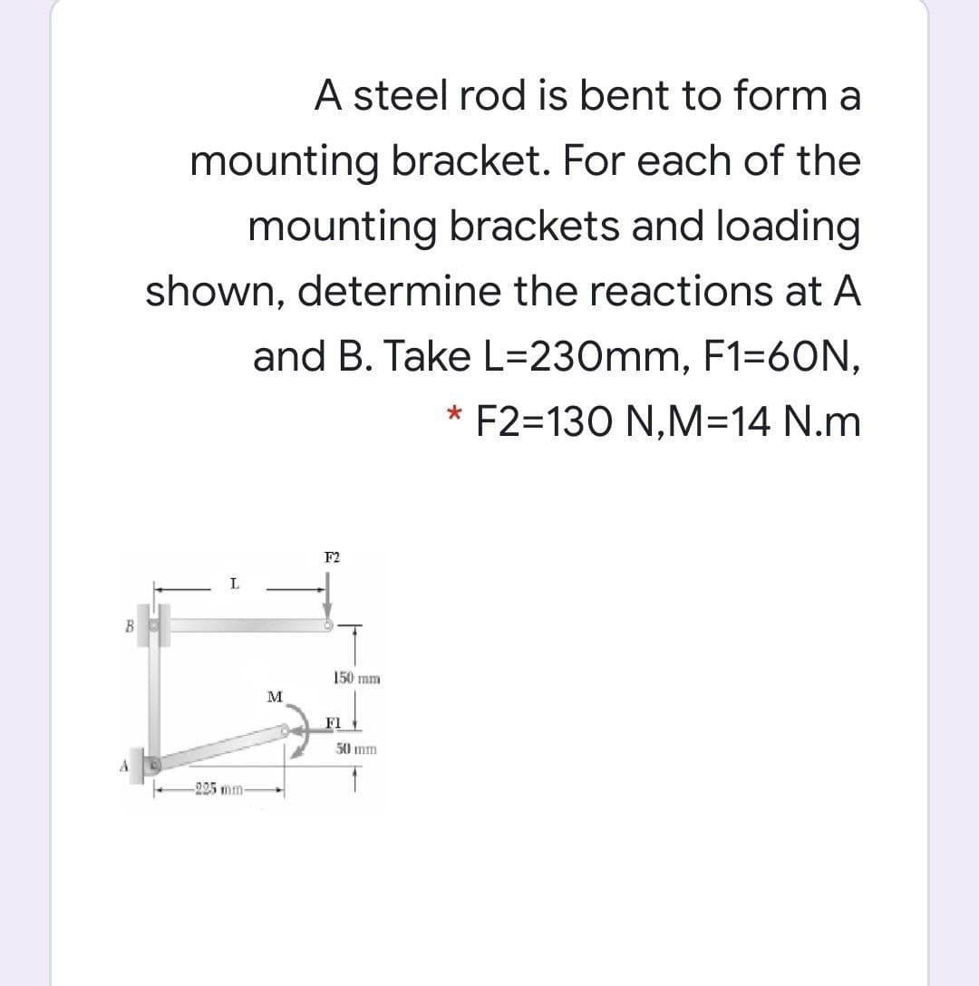 A steel rod is bent to form a
mounting bracket. For each of the
mounting brackets and loading
shown, determine the reactions at A
and B. Take L=230mm, F1=6ON,
F2=130 N,M=14 N.m
F2
L
B
150 mm
M
Fl1
50 mm
225 mm-
