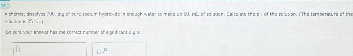 A chemist dissolves 700. mg of pure sodium hydroxide in enough water to make up 60. mL of solution. Calculate the pH of the solution. (The temperature of the
solution is 25 °C.)
Be sure your answer has the correct number of significant digits.
☐
×10