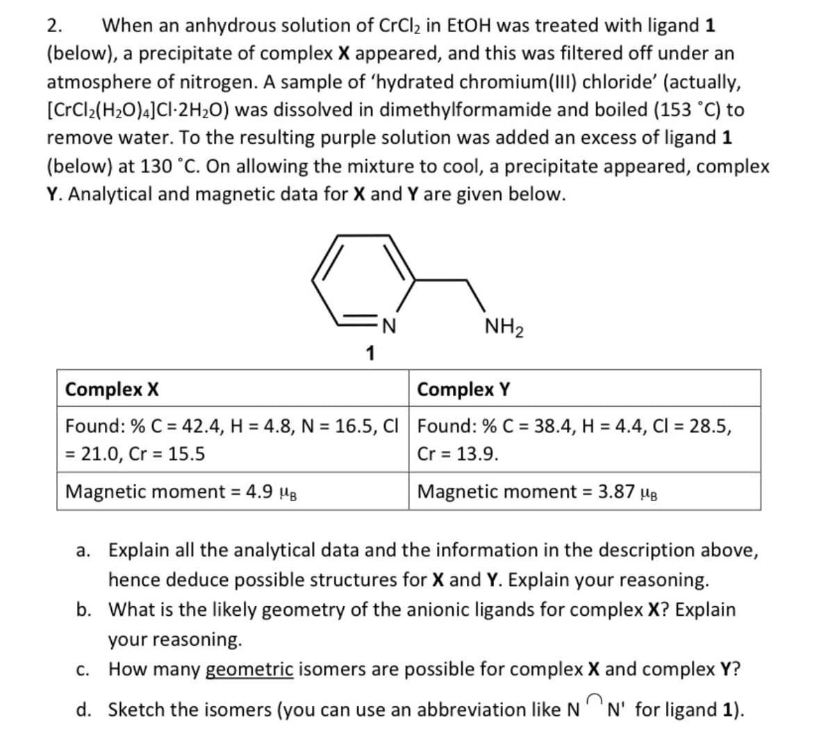 2. When an anhydrous solution of CrCl₂ in EtOH was treated with ligand 1
(below), a precipitate of complex X appeared, and this was filtered off under an
atmosphere of nitrogen. A sample of 'hydrated chromium(III) chloride' (actually,
[CrCl2(H2O)4]Cl-2H2O) was dissolved in dimethylformamide and boiled (153 °C) to
remove water. To the resulting purple solution was added an excess of ligand 1
(below) at 130 °C. On allowing the mixture to cool, a precipitate appeared, complex
Y. Analytical and magnetic data for X and Y are given below.
Complex X
N
NH2
1
Complex Y
Found: % C=42.4, H = 4.8, N = 16.5, Cl Found: % C = 38.4, H = 4.4, CI = 28.5,
= 21.0, Cr 15.5
=
Magnetic moment = 4.9 μB
Cr = 13.9.
Magnetic moment =
3.87 MB
a. Explain all the analytical data and the information in the description above,
hence deduce possible structures for X and Y. Explain your reasoning.
b. What is the likely geometry of the anionic ligands for complex X? Explain
your reasoning.
C. How many geometric isomers are possible for complex X and complex Y?
d. Sketch the isomers (you can use an abbreviation like N N' for ligand 1).