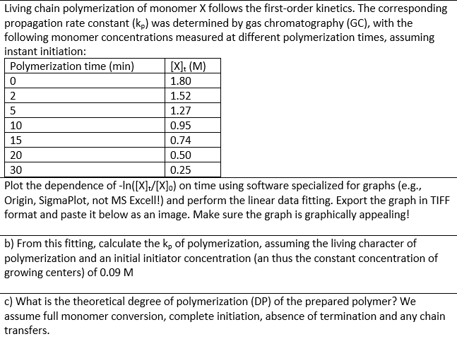 Living chain polymerization of monomer X follows the first-order kinetics. The corresponding
propagation rate constant (kp) was determined by gas chromatography (GC), with the
following monomer concentrations measured at different polymerization times, assuming
instant initiation:
Polymerization time (min)
0
2
5
10
15
[X]t (M)
1.80
1.52
1.27
0.95
0.74
0.50
0.25
20
30
Plot the dependence of -In([X]/[X]) on time using software specialized for graphs (e.g.,
Origin, SigmaPlot, not MS Excell!) and perform the linear data fitting. Export the graph in TIFF
format and paste it below as an image. Make sure the graph is graphically appealing!
b) From this fitting, calculate the kp of polymerization, assuming the living character of
polymerization and an initial initiator concentration (an thus the constant concentration of
growing centers) of 0.09 M
c) What is the theoretical degree of polymerization (DP) of the prepared polymer? We
assume full monomer conversion, complete initiation, absence of termination and any chain
transfers.