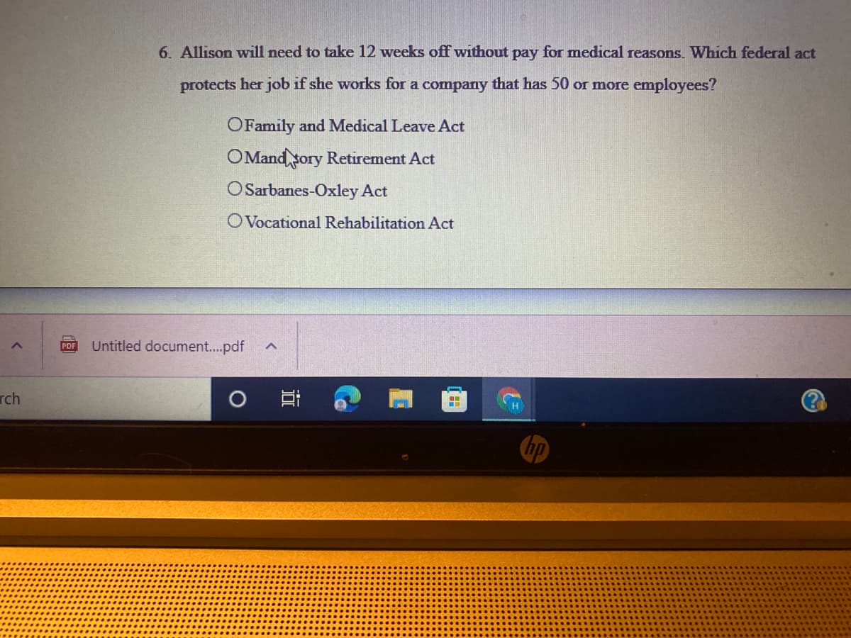 6. Allison will need to take 12 weeks off without pay for medical reasons. Which federal act
protects her job if she works for a company that has 50 or more employees?
OFamily and Medical Leave Act
OMand sory Retirement Act
OSarbanes-Oxley Act
OVocational Rehabilitation Act
Untitled document..pdf
PDF
rch
耳
hp
