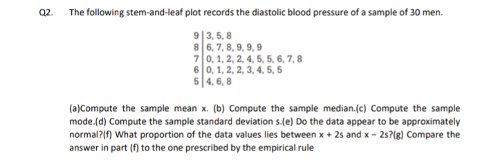 Q2. The following stem-and-leaf plot records the diastolic blood pressure of a sample of 30 men.
9|3, 5, 8
8 6, 7, 8, 9, 9, 9
70, 1, 2, 2, 4, 5, 5, 6, 7, 8
6 0, 1, 2, 2, 3, 4, 5, 5
5|4, 6, 8
(a)Compute the sample mean x. (b) Compute the sample median.(c) Compute the sample
mode.(d) Compute the sample standard deviation s.(e) Do the data appear to be approximately
normal?(f) What proportion of the data values lies between x + 2s and x - 25?(g) Compare the
answer in part (f) to the one prescribed by the empirical rule
