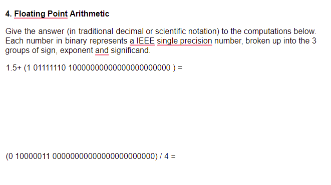 4. Floating Point Arithmetic
Give the answer (in traditional decimal or scientific notation) to the computations below.
Each number in binary represents a IEEE single precision number, broken up into the 3
groups of sign, exponent and significand.
1.5+ (1 01111110 10000000000000000000000 ) =
(0 10000011 00000000000000000000000) / 4 =
