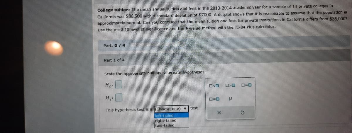 College tuition: The mean
nual tuition and fees in the 2013-2014 academic year for a sample of 13 private colleges in
California was $38,500 with a standard deviation of $7000. A dotplot shows that it is reasonable to assume that the population is
approximately normal Can you condude that the mean tuition and fees for private institutions in California differs from $35,000?
Use the a=0.10 level of significance and the P-value method with the TI-84 Plus calculator.
Part: 0/ 4
Part 1 of 4
emate hypotheses.
State the appropriate nul!
Ho
D=0
H:
This hypothesis test is a (Choose one) v test.
leit tailed
right-tailed
two-tailed
