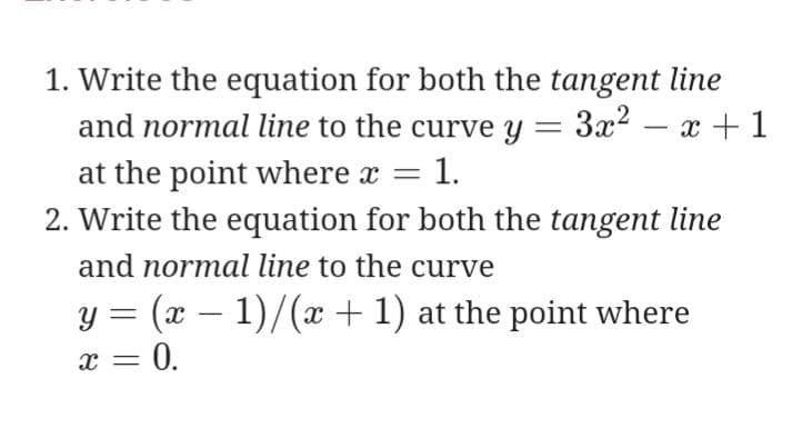 1. Write the equation for both the tangent line
and normal line to the curve y = 3x2 – x +1
at the point where x = 1.
2. Write the equation for both the tangent line
and normal line to the curve
y = (x – 1)/(x + 1) at the point where
x = 0.
