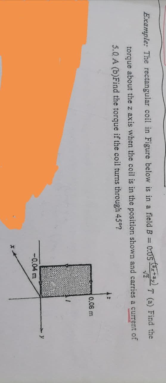 Example: The rectangular coil in Figure below is in a field B =
0:05 +a,)
T (a) Find the
torque about the z axis when the coil is in the position shown and carries a current of
5.0 A (b)Find the torque if the coil turns through 45°?
0.08 m
y
-0.04 m
