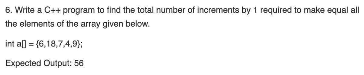 6. Write a C++ program to find the total number of increments by 1 required to make equal all
the elements of the array given below.
int a[] = {6,18,7,4,9};
%3D
Expected Output: 56
