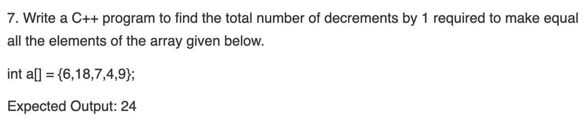 7. Write a C++ program to find the total number of decrements by 1 required to make equal
all the elements of the array given below.
int a[] = {6,18,7,4,9};
Expected Output: 24
