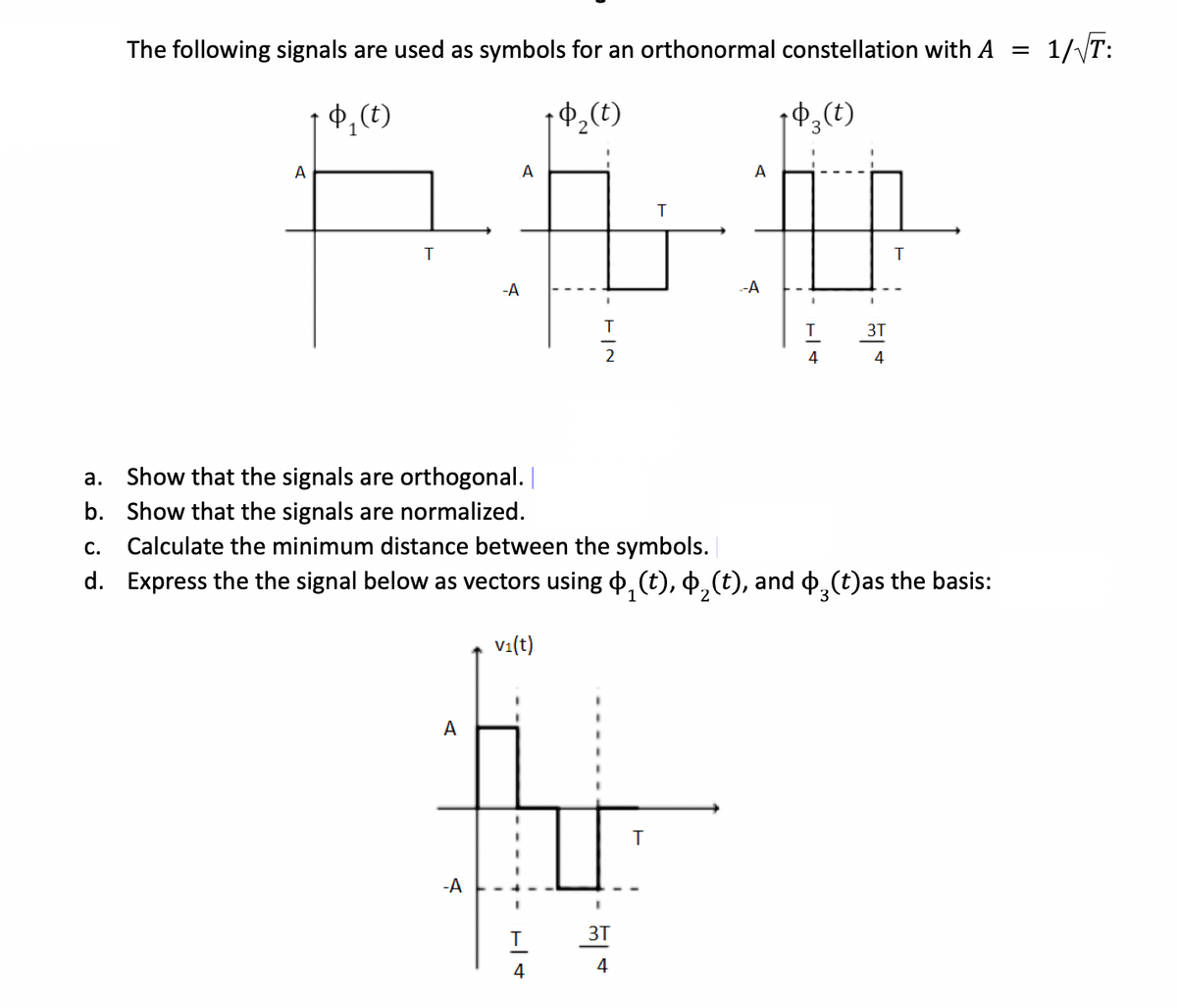 The following signals are used as symbols for an orthonormal constellation with A =
1/√T:
Φ,(t)
+9₂ (t)
+9₂ (t)
A
T
A
-A
-A
A
+|+
I
4
TIN
2
3T
a. Show that the signals are orthogonal. |
Show that the signals are normalized.
b.
C.
Calculate the minimum distance between the symbols.
d. Express the the signal below as vectors using §₁(t), §₁(t), and §¸(t)as the basis:
V₁(t)
د
T
T
A
--A
T
4
3T
4
T