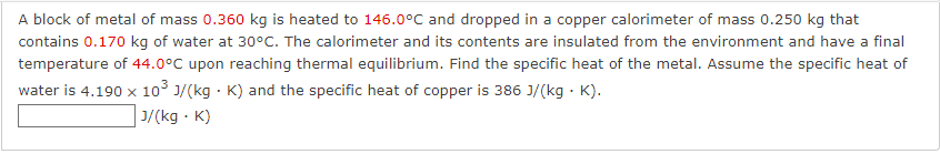 A block of metal of mass 0.360 kg is heated to 146.0°C and dropped in a copper calorimeter of mass 0.250 kg that
contains 0.170 kg of water at 30°C. The calorimeter and its contents are insulated from the environment and have a final
temperature of 44.0°C upon reaching thermal equilibrium. Find the specific heat of the metal. Assume the specific heat of
water is 4.190 x 10° 1/(kg · K) and the specific heat of copper is 386 J/(kg · K).
J/(kg · K)
