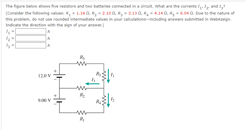 The figure below shows five resistors and two batteries connected in a circuit. What are the currents I,, I2, and I,?
(Consider the following values: R, = 1.16 0, R, = 2.10 0, R, = 3.13 0, R, = 4.14 0, R, = 6.04 N. Due to the nature of
this problem, do not use rounded intermediate values in your calculations-including answers submitted in WebAssign.
Indicate the direction with the sign of your answer.)
A
A
I =
I2
I3
A
R5
R3
12.0 V
R2
I2
R4
9.00 V
R1
