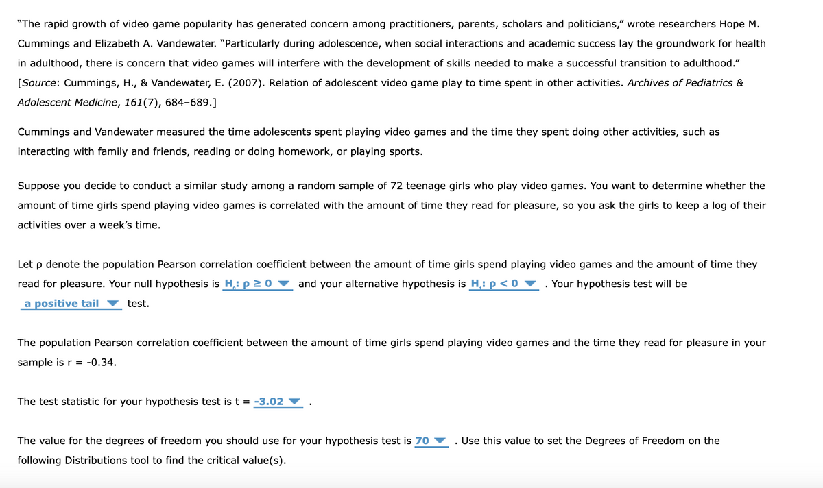 "The rapid growth of video game popularity has generated concern among practitioners, parents, scholars and politicians," wrote researchers Hope M.
Cummings and Elizabeth A. Vandewater. "Particularly during adolescence, when social interactions and academic success lay the groundwork for health
in adulthood, there is concern that video games will interfere with the development of skills needed to make a successful transition to adulthood."
[Source: Cummings, H., & Vandewater, E. (2007). Relation of adolescent video game play to time spent in other activities. Archives of Pediatrics &
Adolescent Medicine, 161(7), 684-689.]
Cummings and Vandewater measured the time adolescents spent playing video games and the time they spent doing other activities, such as
interacting with family and friends, reading or doing homework, or playing sports.
Suppose you decide to conduct a similar study among a random sample of 72 teenage girls who play video games. You want to determine whether the
amount of time girls spend playing video games is correlated with the amount of time they read for pleasure, so you ask the girls to keep a log of their
activities over a week's time.
Let p denote the population Pearson correlation coefficient between the amount of time girls spend playing video games and the amount of time they
read for pleasure. Your null hypothesis is H.: p≥ 0 and your alternative hypothesis is H.: p < 0 ▼ Your hypothesis test will be
a positive tail ▼ test.
The population Pearson correlation coefficient between the amount of time girls spend playing video games and the time they read for pleasure in your
sample is r = -0.34.
The test statistic for your hypothesis test is t = -3.02
.
The value for the degrees of freedom you should use for your hypothesis test is 70 ▼ Use this value to set the Degrees of Freedom on the
following Distributions tool to find the critical value(s).