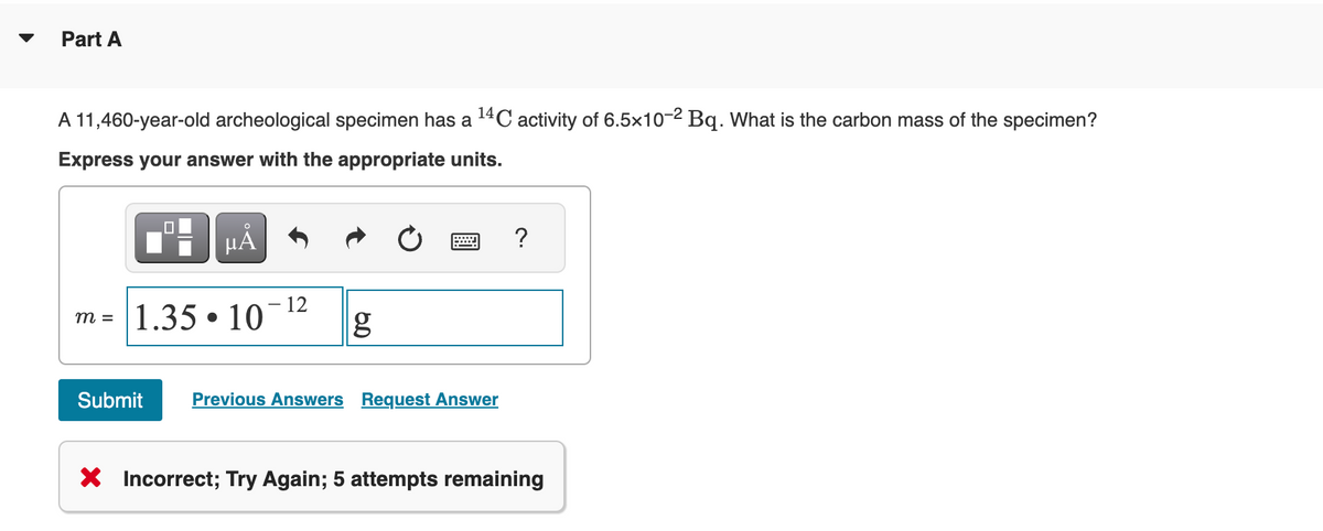 Part A
A 11,460-year-old archeological specimen has a ¹4C activity of 6.5x10-2 Bq. What is the carbon mass of the specimen?
Express your answer with the appropriate units.
μA
m = 1.35 10
●
12
g
Submit Previous Answers Request Answer
?
X Incorrect; Try Again; 5 attempts remaining