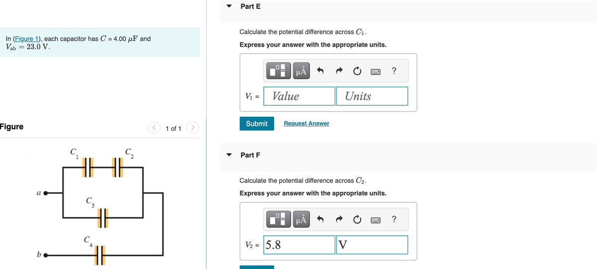 In (Figure 1), each capacitor has C = 4.00 μF and
Vab = 23.0 V.
Figure
b
C3
C₁
C₂
<
1 of 1
Part E
Calculate the potential difference across C₁.
Express your answer with the appropriate units.
V₁ =
Submit
Part F
μÅ
Value
V₂ = 5.8
Request Answer
Units
Calculate the potential difference across C2₂.
Express your answer with the appropriate units.
μÅ
wwwwwww
V
wwwww
P
?
?