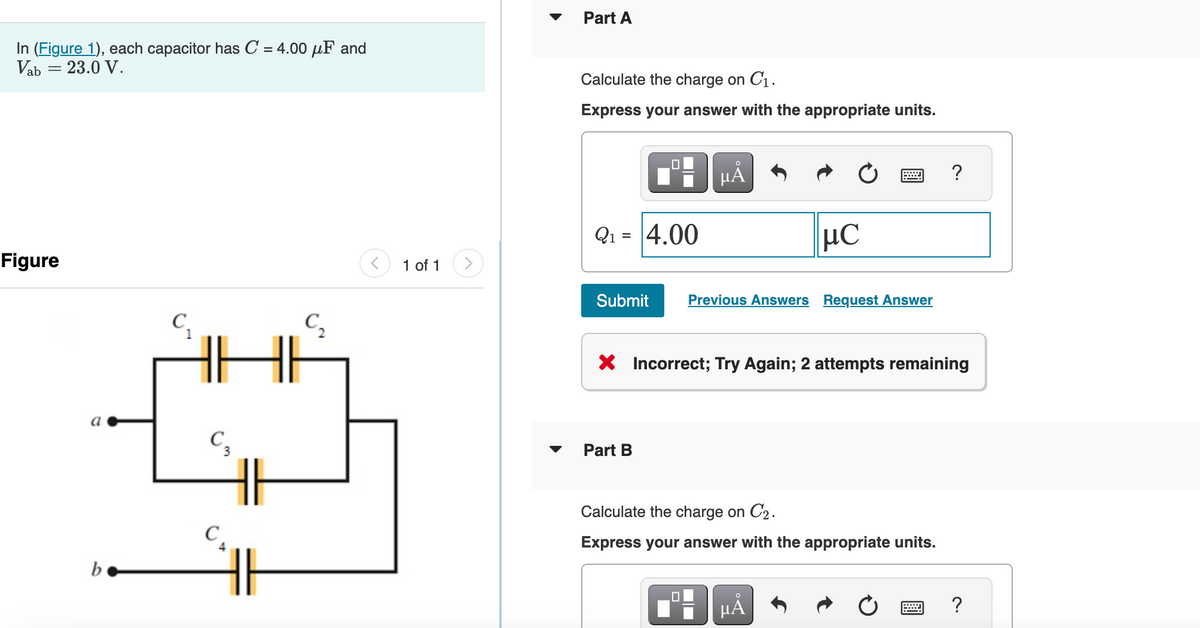 In (Figure 1), each capacitor has C = 4.00 μF and
= 23.0 V.
Vab
Figure
a
b
C₁
C3
C₁
IF
C₂
1 of 1
Part A
Calculate the charge on C₁.
Express your answer with the appropriate units.
Q₁ = 4.00
μÃ
Submit Previous Answers Request Answer
Part B
μC
X Incorrect; Try Again; 2 attempts remaining
0
Calculate the charge on C₂.
Express your answer with the appropriate units.
µÅ
?
?