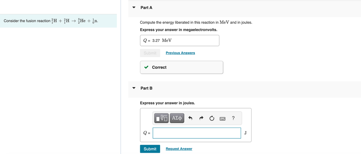 Consider the fusion reaction 2H + H → 2He + n.
Part A
Compute the energy liberated in this reaction in MeV and in joules.
Express your answer in megaelectronvolts.
Q=
= 3.27 MeV
Submit
Part B
Correct
Q =
Previous Answers
Express your answer in joules.
Submit
VE ΑΣΦ
Request Answer
?
J