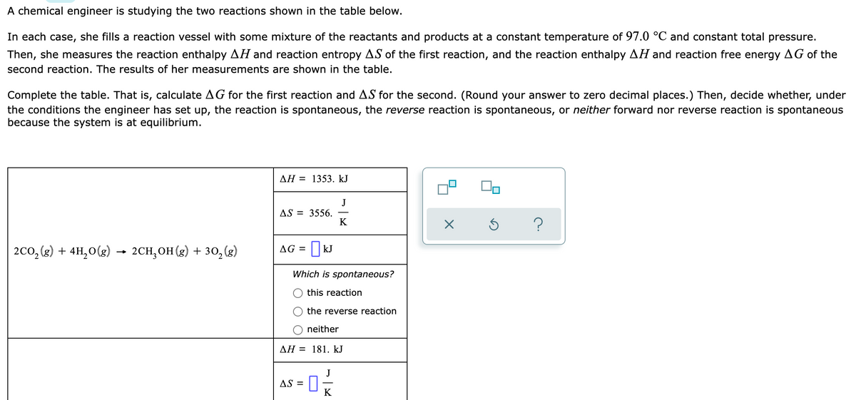 A chemical engineer is studying the two reactions shown in the table below.
In each case, she fills a reaction vessel with some mixture of the reactants and products at a constant temperature of 97.0 °C and constant total pressure.
Then, she measures the reaction enthalpy AH and reaction entropy AS of the first reaction, and the reaction enthalpy AH and reaction free energy AG of the
second reaction. The results of her measurements are shown in the table.
Complete the table. That is, calculate AG for the first reaction and AS for the second. (Round your answer to zero decimal places.) Then, decide whether, under
the conditions the engineer has set up, the reaction is spontaneous, the reverse reaction is spontaneous, or neither forward nor reverse reaction is spontaneous
because the system is at equilibrium.
AH = 1353. kJ
J
AS = 3556.
K
2co, (3) + 4H,0(g) → 2CH, OH (3) + 30,(3)
AG = || kJ
Which is spontaneous?
this reaction
the reverse reaction
neither
AH = 181. kJ
AS =
K
