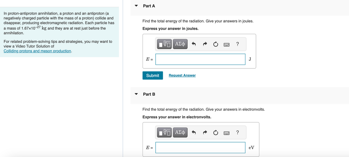 In proton-antiproton annihilation, a proton and an antiproton (a
negatively charged particle with the mass of a proton) collide and
disappear, producing electromagnetic radiation. Each particle has
a mass of 1.67x10-27 kg and they are at rest just before the
annihilation.
For related problem-solving tips and strategies, you may want to
view a Video Tutor Solution of
Colliding protons and meson production.
Part A
Find the total energy of the radiation. Give your answers in joules.
Express your answer in joules.
|| ΑΣΦ
E =
Submit
Part B
Request Answer
E =
?
Find the total energy of the radiation. Give your answers in electronvolts.
Express your answer in electronvolts.
IVE ΑΣΦ
J
?
eV
