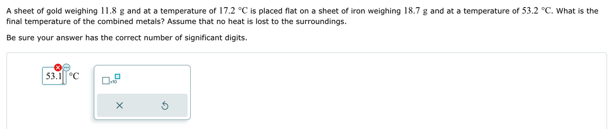 A sheet of gold weighing 11.8 g and at a temperature of 17.2 °C is placed flat on a sheet of iron weighing 18.7 g and at a temperature of 53.2 °C. What is the
final temperature of the combined metals? Assume that no heat is lost to the surroundings.
Be sure your answer has the correct number of significant digits.
☑
53.1 °C
x10